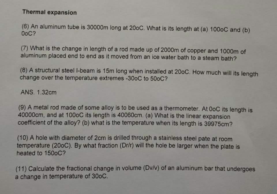 Thermal expansion
(6) An aluminum tube is 30000m long at 20oC. What is its length at (a) 1000C and (b)
OoC?
(7) What is the change in length of a rod made up of 2000m of copper and 1000m of
aluminum placed end to end as it moved from an ice water bath to a steam bath?
(8) A structural steel l-beam is 15m long when installed at 200C. How much will its length
change over the temperature extremes -30oC to 500C?
ANS. 1.32cm
(9) A metal rod made of some alloy is to be used as a thermometer. At 0oC its length is
40000cm, and at 1000C its length is 40060cm. (a) What is the linear expansion
coefficient of the alloy? (b) what is the temperature when its length is 39975cm?
(10) A hole with diameter of 2cm is drilled through a stainless steel pate at room
temperature (200C). By what fraction (Dr/r) will the hole be larger when the plate is
heated to 1500C?
(11) Calculate the fractional change in volume (Dv/v) of an aluminum bar that undergoes
a change in temperature of 300C.
