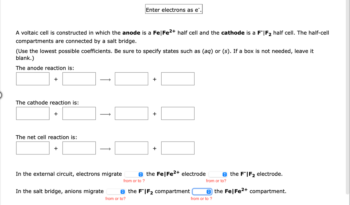 Enter electrons as e".
A voltaic cell is constructed in which the anode is a Fe|Fe2+ half cell and the cathode is a F"|F2 half cell. The half-cell
compartments are connected by a salt bridge.
(Use the lowest possible coefficients. Be sure to specify states such as (aq) or (s). If a box is not needed, leave it
blank.)
The anode reaction is:
+
+
The cathode reaction is:
+
The net cell reaction is:
+
In the external circuit, electrons migrate
e the Fe|Fe2+ electrode
e the F"|F2 electrode.
from or to ?
from or to?
In the salt bridge, anions migrate
e the F'|F2 compartment
e the Fe|Fe2+ compartment.
from or to?
from or to ?
+
