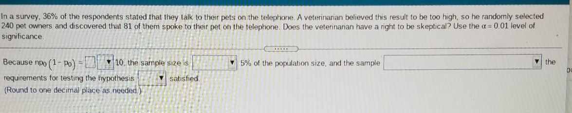 In a survey, 36% of the respondents stated that they talk to their pets on the telephone. A veterinarian believed this result to be too high, so he randomly selected
240 pet owners and discovered that 81 of them spoke to their pet on the telephone. Does the veterinarian have a right to be skeptical? Use the a = 0.01 level of
significance.
Because npo (1- Po) = 10. the sample size is
v 5% of the population size, and the sample
v the
requirements for testing the hypothesis
(Round to one decimal place as needed.)
V satisfied.
