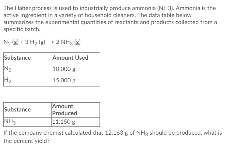 The Haber process is used to industrially produce ammonia (NH3). Ammonia is the
active ingredient in a variety of household cleaners. The data table below
summarizes the experimental quantities of reactants and products collected from a
specific batch.
N2 (g) + 3 H2 (g) --> 2 NH3 (g)
Substance
Amount Used
N2
10,000 g
H2
15,000 g
Amount
Produced
11,150 g
Substance
NH3
If the company chemist calculated that 12,163 g of NH3 should be produced, what is
the percent yield?
