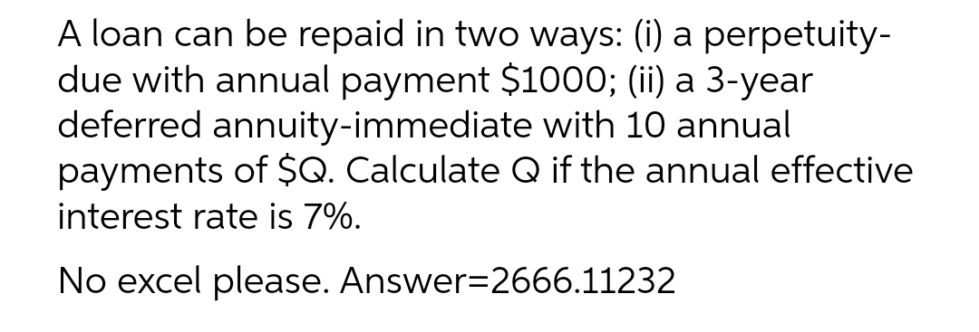 A loan can be repaid in two ways: (i) a perpetuity-
due with annual payment $1000; (ii) a 3-year
deferred annuity-immediate with 10 annual
payments of $Q. Calculate Q if the annual effective
interest rate is 7%.
No excel please. Answer=2666.11232