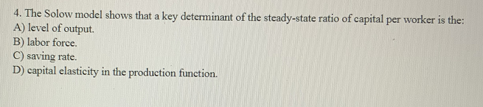 4. The Solow model shows that a key determinant of the steady-state ratio of capital per worker is the:
A) level of output.
B) labor force.
C) saving rate.
D) capital elasticity in the production function.