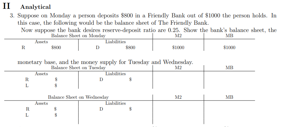 II
Analytical
3. Suppose on Monday a person deposits $800 in a Friendly Bank out of $1000 the person holds. In
this case, the following would be the balance sheet of The Friendly Bank.
Now suppose the bank desires reserve-deposit ratio are 0.25. Show the bank's balance sheet, the
Balance Sheet on Monday
M2
MB
Assets
$800
D
R
R
L
R
monetary base, and the money supply for Tuesday and Wednesday.
Balance Sheet on Tuesday
M2
L
Assets
Assets
D
$
Liabilities
Balance Sheet on Wednesday
$
D
$800
Liabilities
Liabilities
$
$1000
$
M2
$1000
MB
MB