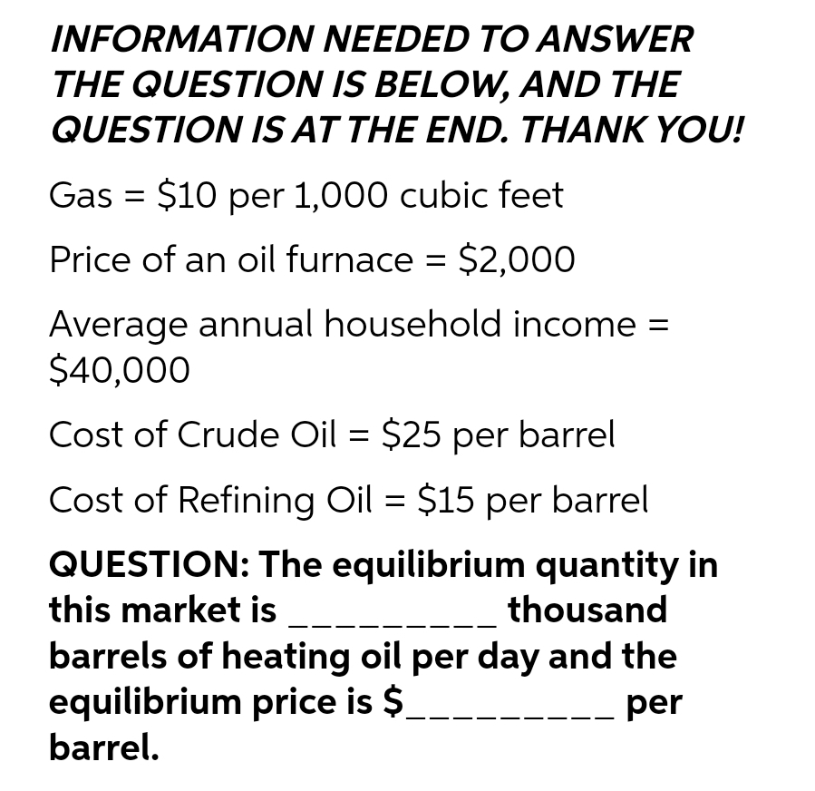 INFORMATION NEEDED TO ANSWER
THE QUESTION IS BELOW, AND THE
QUESTION IS AT THE END. THANK YOU!
Gas = $10 per 1,000 cubic feet
Price of an oil furnace = $2,000
Average annual household income =
$40,000
Cost of Crude Oil = $25 per barrel
Cost of Refining Oil = $15 per barrel
QUESTION: The equilibrium quantity in
this market is
thousand
barrels of heating oil per day and the
equilibrium price is $
per
barrel.
__.