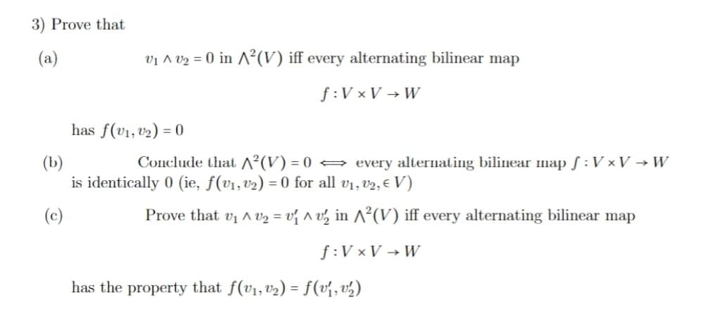 3) Prove that
(a)
V₁ ^V₂ = 0 in ^²(V) iff every alternating bilinear map
f: VxV→W
has f(v₁, v₂) = 0
(b)
Conclude that ^²(V) = 0 ⇒ every alternating bilinear map f: V × V →W
is identically 0 (ie, ƒ(v₁, v₂) = 0 for all v₁, v2, € V)
(c)
Prove that v₁ ^ V₂ = v₁ ^ v½ in ^²(V) iff every alternating bilinear map
f: VxV→W
has the property that f(v₁, v₂) = f(v₁, v₂)