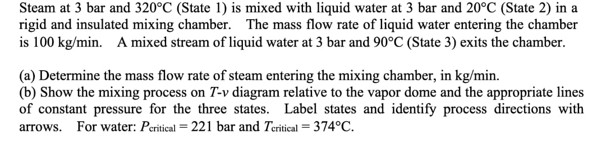 Steam at 3 bar and 320°C (State 1) is mixed with liquid water at 3 bar and 20°C (State 2) in a
rigid and insulated mixing chamber. The mass flow rate of liquid water entering the chamber
is 100 kg/min. A mixed stream of liquid water at 3 bar and 90°C (State 3) exits the chamber.
(a) Determine the mass flow rate of steam entering the mixing chamber, in kg/min.
(b) Show the mixing process on T-v diagram relative to the vapor dome and the appropriate lines
of constant pressure for the three states. Label states and identify process directions with
arrows. For water: Pcritical = 221 bar and Tcritical = 374°C.