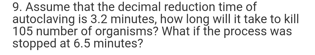 9. Assume that the decimal reduction time of
autoclaving is 3.2 minutes, how long will it take to kill
105 number of organisms? What if the process was
stopped at 6.5 minutes?