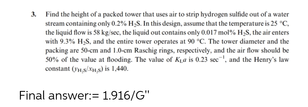 3.
Find the height of a packed tower that uses air to strip hydrogen sulfide out of a water
stream containing only 0.2% H₂S. In this design, assume that the temperature is 25 °C,
the liquid flow is 58 kg/sec, the liquid out contains only 0.017 mol % H₂S, the air enters
with 9.3% H₂S, and the entire tower operates at 90 °C. The tower diameter and the
packing are 50-cm and 1.0-cm Raschig rings, respectively, and the air flow should be
50% of the value at flooding. The value of K₁a is 0.23 sec¹, and the Henry's law
constant (VH₂S/XH₂S) is 1,440.
Final answer:= 1.916/G"