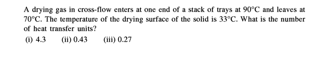 A drying gas in cross-flow enters at one end of a stack of trays at 90°C and leaves at
70°C. The temperature of the drying surface of the solid is 33°C. What is the number
of heat transfer units?
(i) 4.3
(ii) 0.43
(iii) 0.27