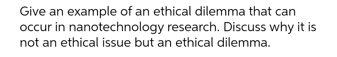 Give an example of an ethical dilemma that can
occur in nanotechnology research. Discuss why it is
not an ethical issue but an ethical dilemma.
