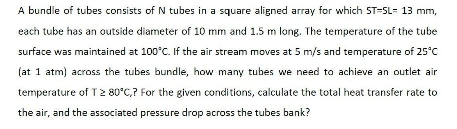 A bundle of tubes consists of N tubes in a square aligned array for which ST-SL= 13 mm,
each tube has an outside diameter of 10 mm and 1.5 m long. The temperature of the tube
surface was maintained at 100°C. If the air stream moves at 5 m/s and temperature of 25°C
(at 1 atm) across the tubes bundle, how many tubes we need to achieve an outlet air
temperature of T≥ 80°C,? For the given conditions, calculate the total heat transfer rate to
the air, and the associated pressure drop across the tubes bank?