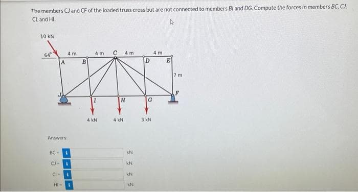 The members CJ and CF of the loaded truss cross but are not connected to members Bl and DG. Compute the forces in members BC, CJ,
Cl, and HI.
4
10 KN
64⁰
BC-
A
Answers:
CJ-
CI-
4 m
HI-
B
4 m
4 KN
C
4m
H
4 KN
KN
KN
KN
KN
D
G
3 kN
4 m
E
7 m