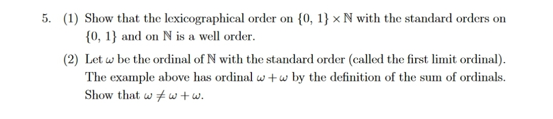 5. (1) Show that the lexicographical order on {0, 1} × N with the standard orders on
{0, 1} and on N is a well order.
(2) Let w be the ordinal of N with the standard order (called the first limit ordinal).
The example above has ordinal w+w by the definition of the sum of ordinals.
Show that ww+w.