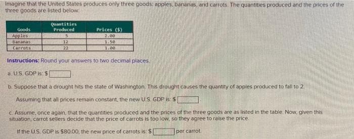 Imagine that the United States produces only three goods: apples, bananas, and carrots. The quantities produced and the prices of the
three goods are listed below.
Goods
Apples
Bananas
Carrots
Quantities
Produced
5
12
22
Prices ($)
2.00
1.50
1.00
Instructions: Round your answers to two decimal places.
a US. GDP is: $
b. Suppose that a drought hits the state of Washington. This drought causes the quantity of apples produced to fall to 2
Assuming that all prices remain constant, the new US. GDP is: $
c. Assume, once again, that the quantities produced and the prices of the three goods are as listed in the table. Now, given this
situation, carrot sellers decide that the price of carrots is too low, so they agree to raise the price.
If the U.S. GDP is $80.00, the new price of carrots is: $
per carrot