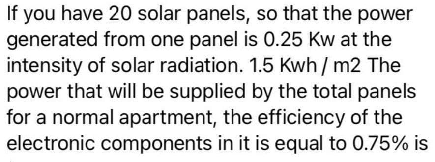 If you have 20 solar panels, so that the power
generated from one panel is 0.25 Kw at the
intensity of solar radiation. 1.5 Kwh / m2 The
power that will be supplied by the total panels
for a normal apartment, the efficiency of the
electronic components in it is equal to 0.75% is
