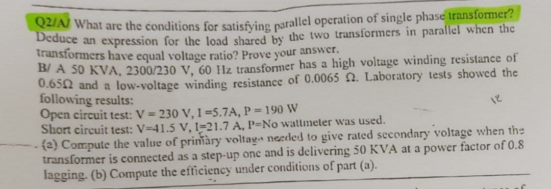 Q2/A/ What are the conditions for satisfying parallel operation of single phase transformer?
Deduce an expression for the load shared by the two transformers in parallel when the
transformers have equal voltage ratio? Prove your answer.
B/ A 50 KVA, 2300/230 V, 60 11z transformer has a high voltage winding resistance of
0.652 and a low-voltage winding resistance of 0.0065 2. Laboratory tests showed the
following results:
Open circuit test: V = 230 V, 1-5.7A, P = 190 W
12
Short circuit test: V-41.5 V, I-21.7 A, P-No wattmeter was used.
(2) Compute the value of primary voltage needed to give rated secondary voltage when the
transformer is connected as a step-up one and is delivering 50 KVA at a power factor of 0.8
lagging. (b) Compute the efficiency under conditions of part (a).