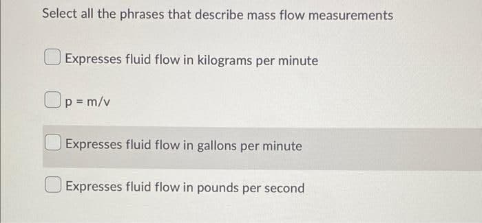 Select all the phrases that describe mass flow measurements
Expresses fluid flow in kilograms per minute
Op=m/v
Expresses fluid flow in gallons per minute
Expresses fluid flow in pounds per second