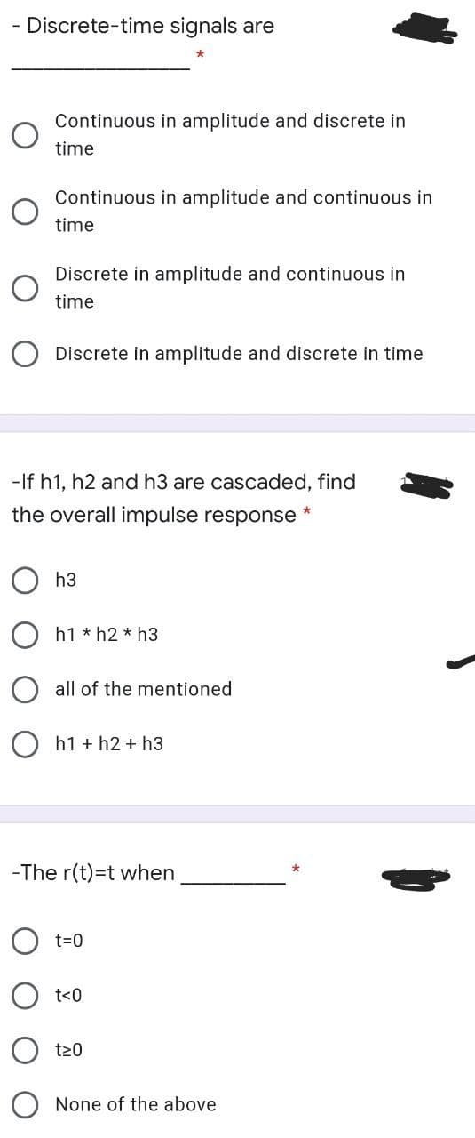 - Discrete-time signals are
Continuous in amplitude and discrete in
time
Continuous in amplitude and continuous in
time
Discrete in amplitude and continuous in
time
Discrete in amplitude and discrete in time
-If h1, h2 and h3 are cascaded, find
the overall impulse response *
h3
h1 * h2 * h3
all of the mentioned
h1 + h2 + h3
-The r(t)=t when
O t=0
t<0
t20
None of the above
