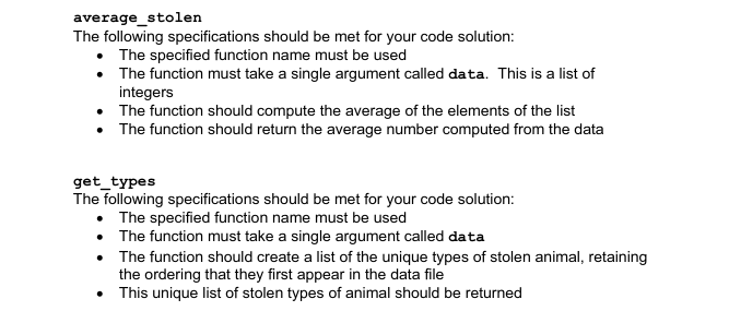 average_stolen
The following specifications should be met for your code solution:
The specified function name must be used
The function must take a single argument called data. This is a list of
integers
• The function should compute the average of the elements of the list
• The function should return the average number computed from the data
get_types
The following specifications should be met for your code solution:
The specified function name must be used
• The function must take a single argument called data
• The function should create a list of the unique types of stolen animal, retaining
the ordering that they first appear in the data file
• This unique list of stolen types of animal should be returned
