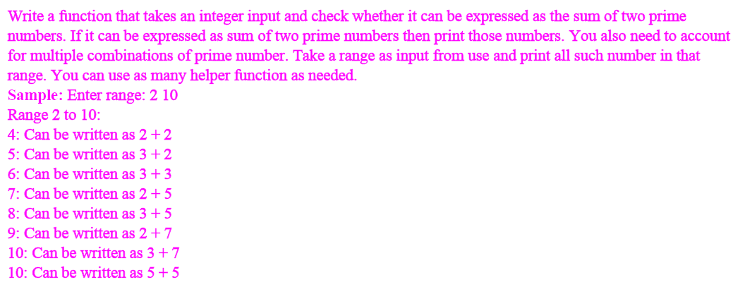 Write a function that takes an integer input and check whether it can be expressed as the sum of two prime
numbers. If it can be expressed as sum of two prime numbers then print those numbers. You also need to account
for multiple combinations of prime number. Take a range as input from use and print all such number in that
range. You can use as many helper function as needed.
Sample: Enter range: 2 10
Range 2 to 10:
4: Can be written as 2 +2
5: Can be written as 3+ 2
6: Can be written as 3 +3
7: Can be written as 2 + 5
8: Can be written as 3 +5
9: Can be written as 2 + 7
10: Can be written as 3 + 7
10: Can be written as 5 + 5
