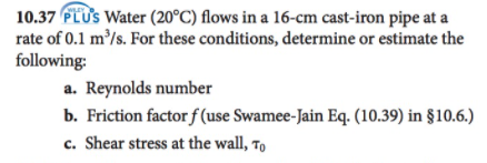 10.37 FLUS Water (20°C) flows in a 16-cm cast-iron pipe at a
rate of 0.1 m/s. For these conditions, determine or estimate the
following:
a. Reynolds number
b. Friction factor f (use Swamee-Jain Eq. (10.39) in §10.6.)
c. Shear stress at the wall, To
