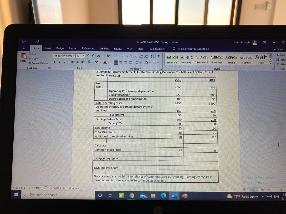 busn210 final 2020-21 Spring - Word
Maria Matyola
File
Home
Insert
Design
Layout
References
Mailings
Review
View
Help
Foxit Reader PDF
O Tell me what you want to do
& Share
X Cut
Times New Roma
12
- A A Aa -
、三、。 T
AaBbCcl AaBbC A. AaBb AaBbCcI AaBbCc) AaBbCcC AaB
P Find
Ee Copy
Repla
Paste
BIU
v abx x, x'A- - A -
= = =
Emphasis Heading 1
1 Heading 3 T Normal
Format Painter
1
Strong
Subtitle
Title
A Selec
Clipboard
Font
Paragraph
Styles
Editin
X Company: Income Statements for the Years Ending December 31 (Millions of Dollars, Except
for Per Share Data)
2018
2019
Net
Sales
4000
4250
Operating Costs except depreciation
and amortization
3750
3900
Depreciation and amortization
100
90
Total operating costs
Operating income, or earnings before interest
and taxes
3850
3990
150
260
Less interest
50
60
Earnings before taxes
100
200
Taxes (25%)
25
50
Net Income
75
150
Total Dividends
25
25
Additional to retained earning
50
125
Calculate
Common Stock Price
25
25
Earnings Per Share
Dividend Per Share
Note: X company has 30 million shares of common stocks outstanding. Earnings Per Share is
based on net income available to common stockholders
जतद िव
Page 3 of 3
DE English (United Kingdom)
374 words
Type here to search
79 F Partly sunny
E ENG
6/1
7:3
25
hp
