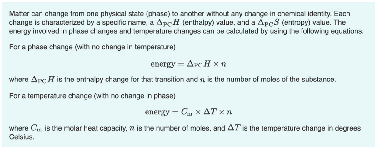 Matter can change from one physical state (phase) to another without any change in chemical identity. Each
change is characterized by a specific name, a APCH (enthalpy) value, and a ApcS (entropy) value. The
energy involved in phase changes and temperature changes can be calculated by using the following equations.
For a phase change (with no change in temperature)
energy
ApcH × n
where ApcH is the enthalpy change for that transition and n is the number of moles of the substance.
For a temperature change (with no change in phase)
energy
Cη x ΔTx n
where Cm is the molar heat capacity, n is the number of moles, and AT is the temperature change in degrees
Celsius.
