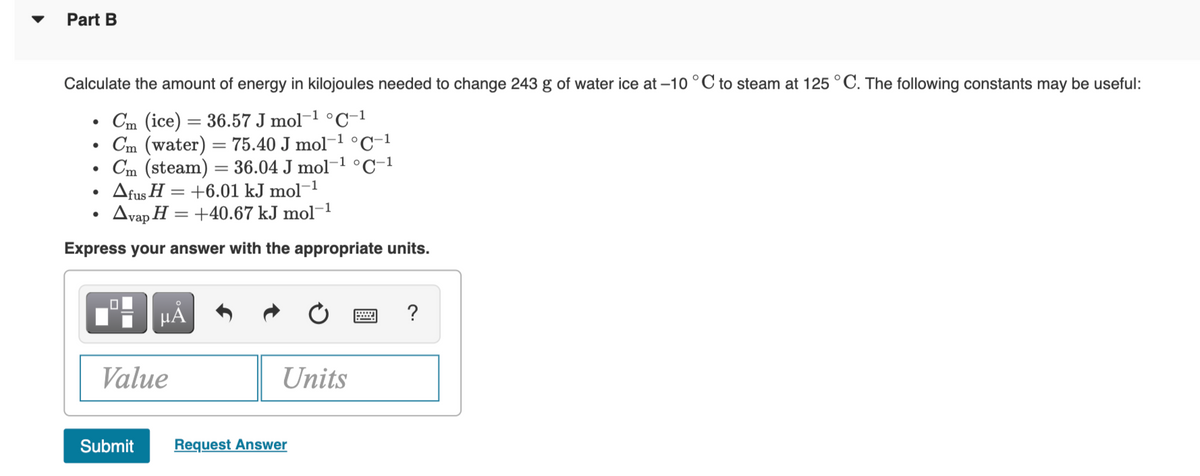 Part B
Calculate the amount of energy in kilojoules needed to change 243 g of water ice at –10 °C to steam at 125 °C. The following constants may be useful:
Cm (ice) = 36.57 J mol-1 °C-1
Cm (water) = 75.40 J mol-1 °C-1
Cm (steam) = 36.04 J mol-1 °C-1
Afus H = +6.01 kJ mol¬1
Avap H = +40.67 kJ mol¬1
Express your answer with the appropriate units.
HA
Value
Units
Submit
Request Answer
