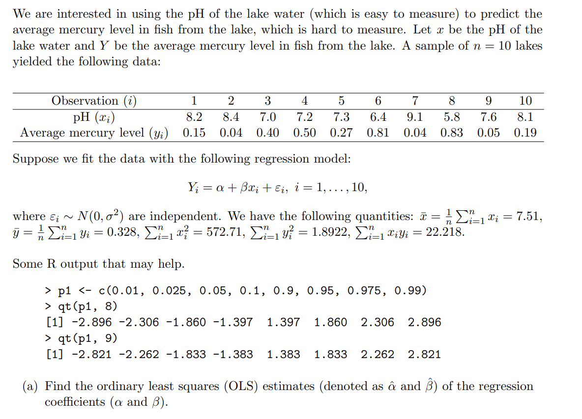 We are interested in using the pH of the lake water (which is easy to measure) to predict the
average mercury level in fish from the lake, which is hard to measure. Let x be the pH of the
lake water and Y be the average mercury level in fish from the lake. A sample of n = 10 lakes
yielded the following data:
Observation (i)
pH (x;)
Average mercury level (y;)
1
3
6
7
9
10
8.2
8.4
7.0
7.2
7.3
6.4
9.1
5.8
7.6
8.1
0.15
0.04
0.40
0.50
0.27
0.81
0.04
0.83
0.05
0.19
Suppose we fit the data with the following regression model:
Y; = a+ Bx; + Ei, i = 1, ... ,
10,
where ɛ; ~ N(0, o²) are independent. We have the following quantities: a = E1 ; = 7.51,
j = £i=1 Yi =
0.328, E1 x? = 572.71, 1 y? = 1.8922, -1 Tiyi = 22.218.
n
i=1
Some R output that may help.
> p1 <- c(0.01, 0.025, 0.05, 0.1, 0.9, 0.95, 0.975, 0.99)
> qt (p1, 8)
[1] -2.896 -2.306 -1.860 -1.397
> qt (p1, 9)
[1] -2.821 -2.262 -1.833 -1.383
1.397
1.860
2.306 2.896
1.383
1.833
2.262
2.821
(a) Find the ordinary least squares (OLS) estimates (denoted as â and B) of the regression
coefficients (a and ß).
