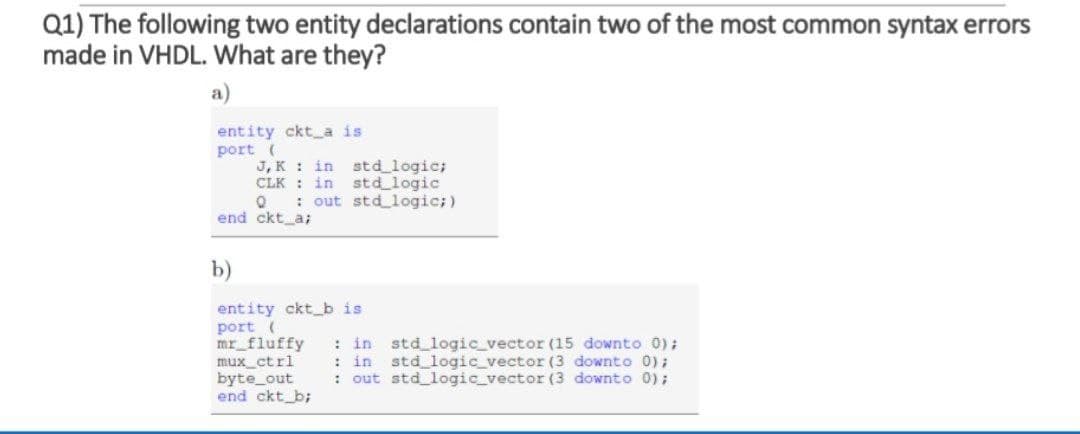 Q1) The following two entity declarations contain two of the most common syntax errors
made in VHDL. What are they?
a)
entity ckt a is
port (
J, K : in std logic;
CLK : in std logic
: out std logic;)
end ckt_a;
b)
entity ckt_b is
port (
mr_fluffy
mux_ctrl
byte_out
end ckt_b;
: in std logic_vector (15 downto 0);
: in
std logic vector (3 downto 0);
: out std logic_vector (3 downto 0);
