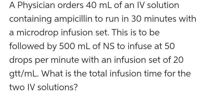 A Physician orders 40 mL of an IV solution
containing ampicillin to run in 30 minutes with
a microdrop infusion set. This is to be
followed by 500 mL of NS to infuse at 50
drops per minute with an infusion set of 20
gtt/mL. What is the total infusion time for the
two IV solutions?
