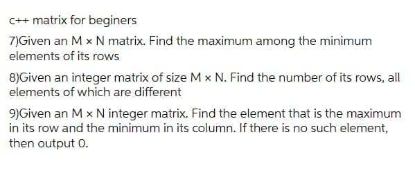 C++ matrix for beginers
7)Given an M x N matrix. Find the maximum among the minimum
elements of its rows
8)Given an integer matrix of size M x N. Find the number of its rows, all
elements of which are different
9)Given an M x N integer matrix. Find the element that is the maximum
in its row and the minimum in its column. If there is no such element,
then output 0.
