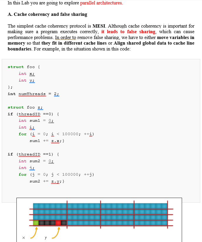 In this Lab you are going to explore parallel architectures.
A. Cache coherency and false sharing
The simplest cache coherency protocol is MESI. Although cache coherency is important for
making sure a program executes correctly, it leads to false sharing, which can cause
performance problems. In order to remove false sharing, we have to either move variables in
memory so that they fit in different cache lines or Align shared global data to cache line
boundaries. For example, in the situation shown in this code:
struct foo {
int x;
int yi
};
int numThreads =
struct foo z;
if (threadID ==0) {
int suml
= 0;
int ii
for (i
= 0; i < 100000; ++i)
suml
+= z.X; }
if (threadID ==1) {
int sum2
0;
int ji
for (j
= 0; j < 100000; ++j)
sum2 += z.y;}
