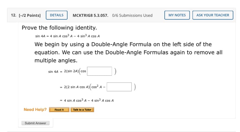 12. [-/2 Points]
DETAILS
MCKTRIG8 5.3.057. 0/6 Submissions Used
MY NOTES
ASK YOUR TEACHER
Prove the following identity.
sin 4A = 4 sin A cos³ A – 4 sin3 A cos A
We begin by using a Double-Angle Formula on the left side of the
equation. We can use the Double-Angle Formulas again to remove all
multiple angles.
sin 4A = 2(sin 2A)(cos
= 2(2 sin A cos A)( cos? A -
= 4 sin A cos A - 4 sin³ A cos A
Need Help?
Read It
Talk to a Tutor
Submit Answer
