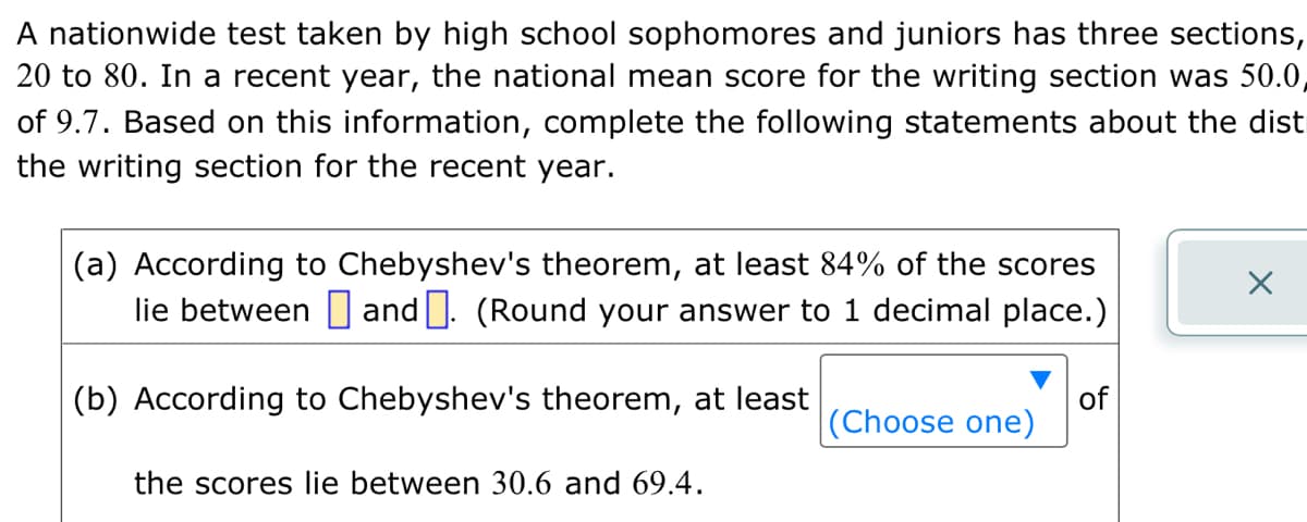 A nationwide test taken by high school sophomores and juniors has three sections,
20 to 80. In a recent year, the national mean score for the writing section was 50.0,
of 9.7. Based on this information, complete the following statements about the dist
the writing section for the recent year.
(a) According to Chebyshev's theorem, at least 84% of the scores
lie between and. (Round your answer to 1 decimal place.)
(b) According to Chebyshev's theorem, at least
the scores lie between 30.6 and 69.4.
(Choose one)
of
X