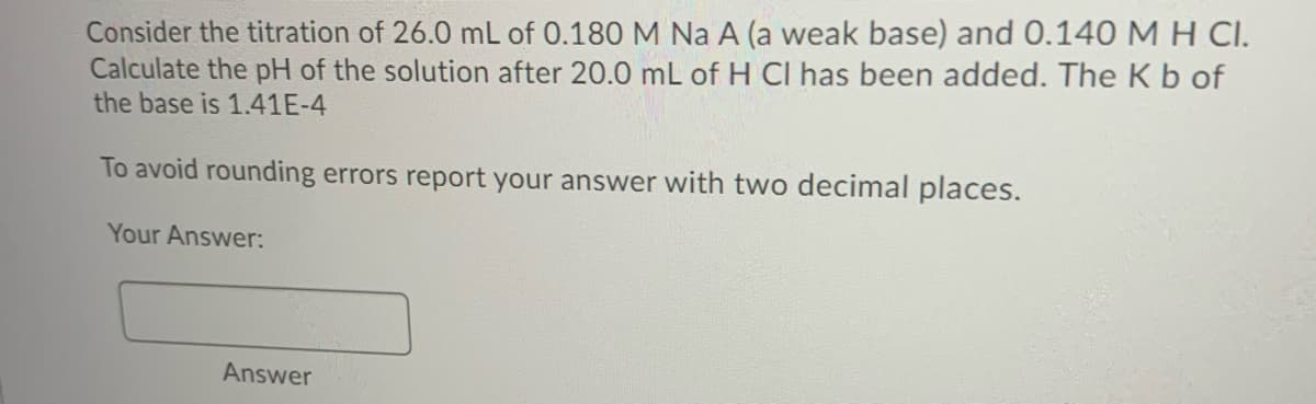 Consider the titration of 26.0 mL of 0.180 M Na A (a weak base) and 0.140 M H CI.
Calculate the pH of the solution after 20.0 mL of H CI has been added. The Kb of
the base is 1.41E-4
To avoid rounding errors report your answer with two decimal places.
Your Answer:
Answer
