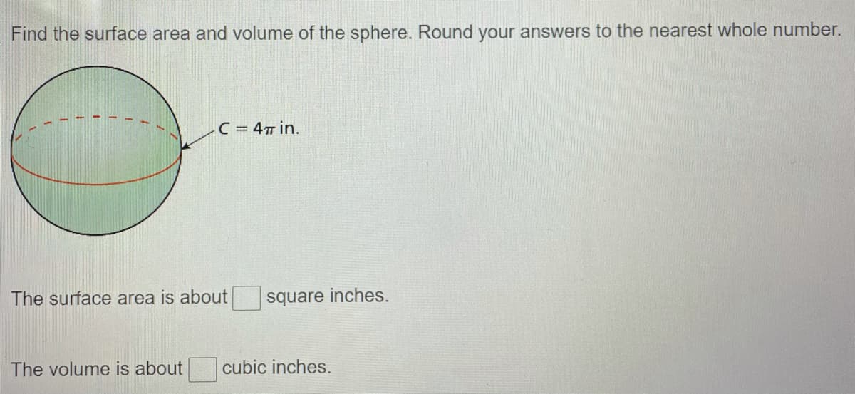 Find the surface area and volume of the sphere. Round your answers to the nearest whole number.
C = 4T in.
The surface area is about
square inches.
The volume is about
cubic inches.
