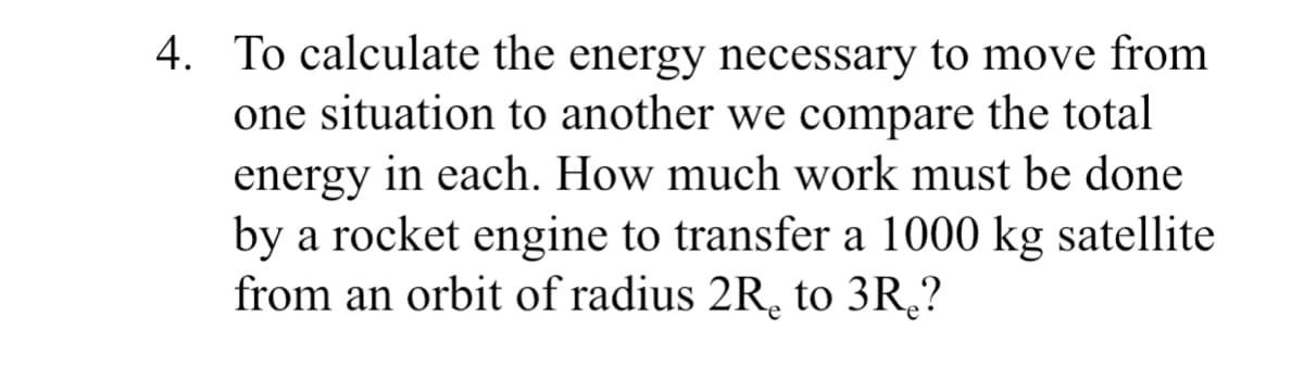 4. To calculate the energy necessary to move from
one situation to another we compare the total
energy in each. How much work must be done
by a rocket engine to transfer a 1000 kg satellite
from an orbit of radius 2R, to 3R,?
