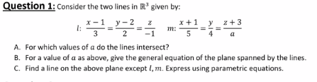 Question 1: cConsider the two lines in R' given by:
х-1_у-2
у - 2
x +1
m:
y
z+3
a
A. For which values of a do the lines intersect?
B. For a value of a as above, give the general equation of the plane spanned by the lines.
C. Find a line on the above plane except I, m. Express using parametric equations.
I3D
