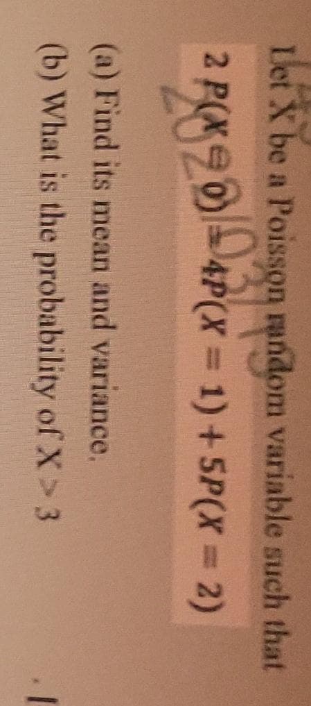 Let X be a Poisson random variable such that
2 P(Xe
4P(X 1) +5P(X = 2)
%3D
2020/03/om
(a) Find its mean and variance.
(b) What is the probability of X > 3
