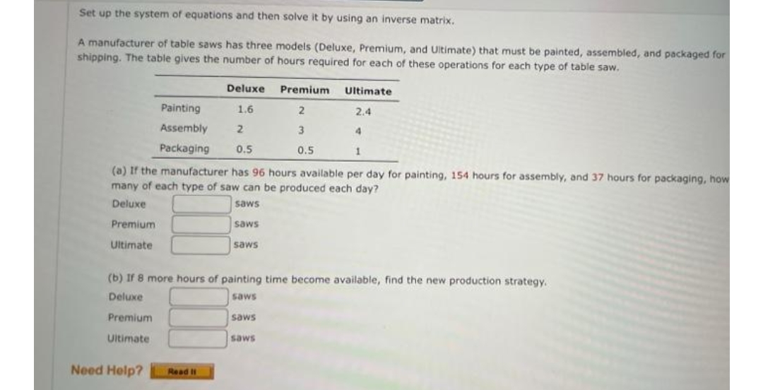 Set up the system of equations and then solve it by using an inverse matrix.
A manufacturer of table saws has three models (Deluxe, Premium, and Ultimate) that must be painted, assembled, and packaged for
shipping. The table gives the number of hours required for each of these operations for each type of table saw.
Deluxe
Premium
Ultimate
Painting
1.6
2.4
Assembly
3
4.
Packaging
0.5
0.5
1
(a) If the manufacturer has 96 hours available per day for painting, 154 hours for assembly, and 37 hours for packaging, how
many of each type of saw can be produced each day?
Deluxe
saws
Premium
saws
Ultimate
saws
(b) If 8 more hours of painting time become available, find the new production strategy.
Deluxe
saws
Premium
saws
Ultimate
saws
Need Help?
Read I
