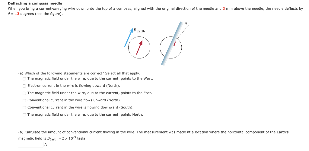 Deflecting a compass needle
When you bring a current-carrying wire down onto the top of a compass, aligned with the original direction of the needle and 3 mm above the needle, the needle deflects by
e = 13 degrees (see the figure).
BEarth
(a) Which of the following statements are correct? Select all that apply.
The magnetic field under the wire, due to the current, points to the West.
Electron current in the wire is flowing upward (North).
O The magnetic field under the wire, due to the current, points to the East.
Conventional current in the wire flows upward (North).
O Conventional current in the wire is flowing downward (South).
O The magnetic field under the wire, due to the current, points North.
(b) Calculate the amount of conventional current flowing in the wire. The measurement was made at a location where the horizontal component of the Earth's
magnetic field is Bearth 2 x 10-5 tesla.
A
