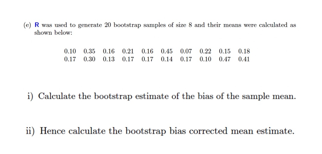 (e) R was used to generate 20 bootstrap samples of size 8 and their means were calculated as
shown below:
0.10
0.35
0.16
0.21
0.16
0.45
0.07
0.22
0.15
0.18
0.17
0.30 0.13
0.17
0.17
0.14
0.17 0.10
0.47
0.41
i) Calculate the bootstrap estimate of the bias of the sample mean.
ii) Hence calculate the bootstrap bias corrected mean estimate.
