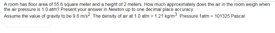 A room has floor area of 55.6 square meter and a height of 2 meters. How much approximately does the air in the room weigh when
the air pressure is 1.0 atm? Present your answer in Newton up to one decimal place accuracy.
Assume the value of gravity to be 9.8 m/s2. The density of air at 1.0 atm = 1.21 kg/m3. Pressure 1atm = 101325 Pascal.
