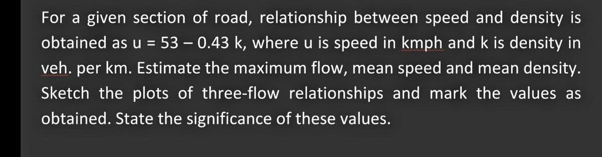 For a given section of road, relationship between speed and density is
obtained as u = 53 – 0.43 k, where u is speed in kmph and k is density in
veh. per km. Estimate the maximum flow, mean speed and mean density.
Sketch the plots of three-flow relationships and mark the values as
obtained. State the significance of these values.
