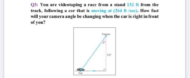 Q3: You are videotaping a race from a stand 132 ft from the
track, following a car that is moving at (264 ft /sec). How fast
will your camera angle be changing when the car is right in front
of you?
Camera
132
Car
