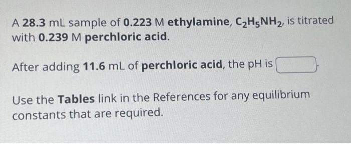 A 28.3 mL sample of 0.223 M ethylamine, C₂H5NH₂, is titrated
with 0.239 M perchloric acid.
After adding 11.6 mL of perchloric acid, the pH is
Use the Tables link in the References for any equilibrium
constants that are required.