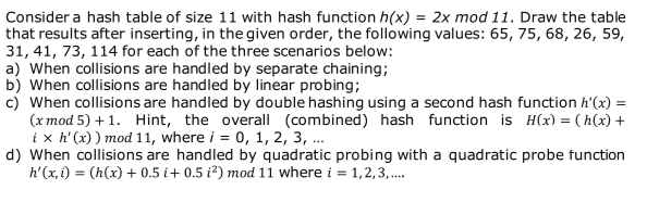 Consider a hash table of size 11 with hash function h(x) = 2x mod 11. Draw the table
that results after inserting, in the given order, the following values: 65, 75, 68, 26, 59,
31, 41, 73, 114 for each of the three scenarios below:
a) When collisions are handled by separate chaining;
b) When collisions are handled by linear probing;
c) When collisions are handled by double hashing using a second hash function h'(x) =
(x mod 5) + 1. Hint, the overall (combined) hash function is H(x) = (h(x) +
ix h'(x)) mod 11, where i = 0, 1, 2, 3, ...
d) When collisions are handled by quadratic probing with a quadratic probe function
h'(x, i) = (h(x) + 0.5 i+ 0.5 i²) mod 11 where i = 1,2,3,....