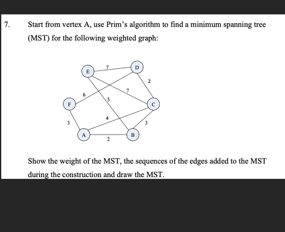 7.
Start from vertex A, use Prim's algorithm to find a minimum spanning tree
(MST) for the following weighted graph:
F
3
6
E
A
5
2
7
D
B
2
3
C
Show the weight of the MST, the sequences of the edges added to the MST
during the construction and draw the MST.