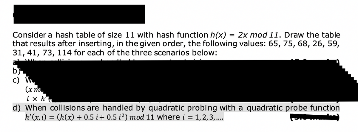 Consider a hash table of size 11 with hash function h(x) = 2x mod 11. Draw the table
that results after inserting, in the given order, the following values: 65, 75, 68, 26, 59,
31, 41, 73, 114 for each of the three scenarios below:
(xm
ix h
d) When collisions are handled by quadratic probing with a quadratic probe function
h'(x, i) = (h(x) + 0.5 i + 0.5 i²) mod 11 where i = 1, 2, 3, ....